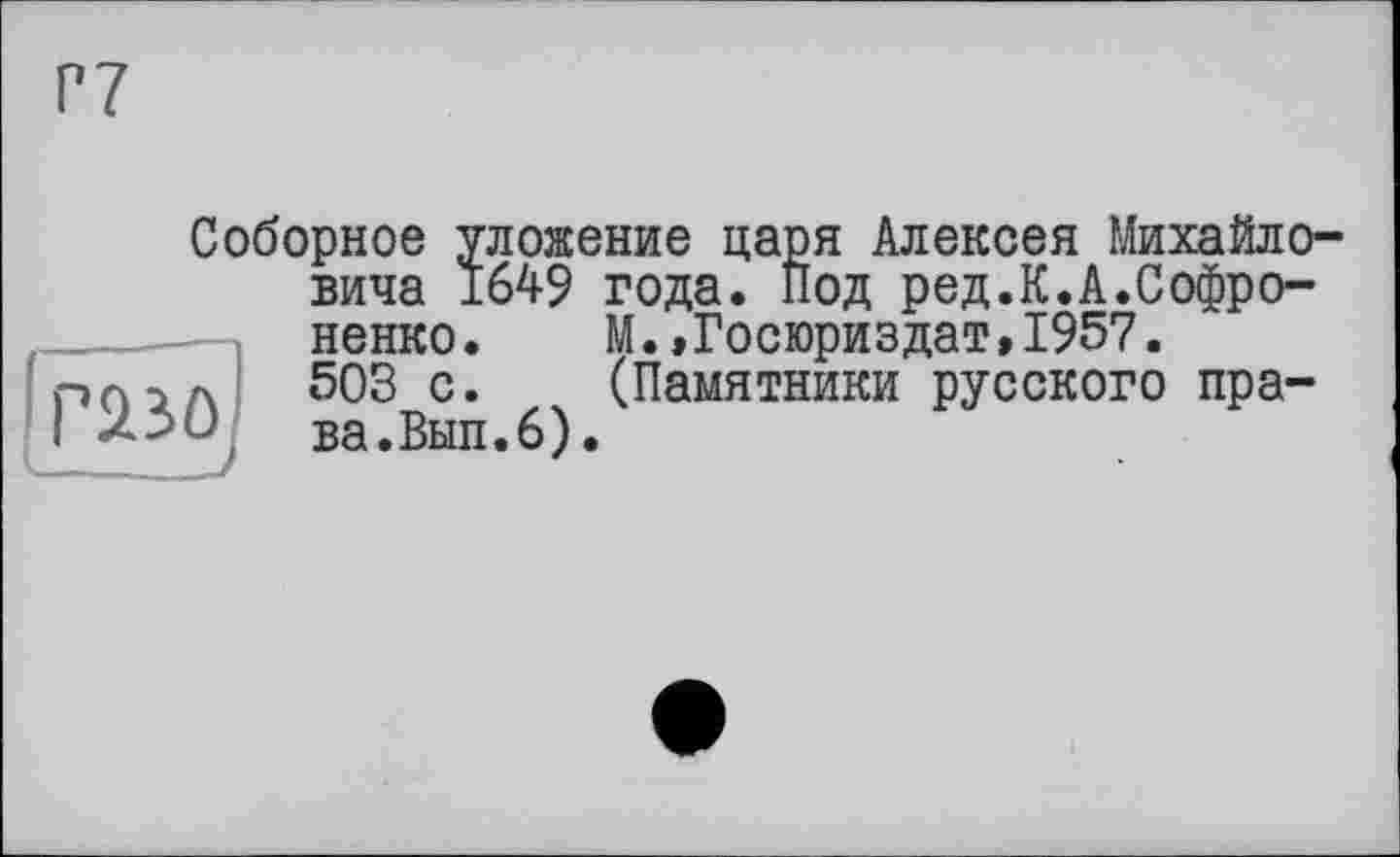 ﻿Г7
Соборное уложение царя Алексея Михайловича 1649 года. Под ред.К.А.Софро-ненко.	М.,Госюриздат,1957.
503 с.	(Памятники русского пра-
ва. Вып.6).
газо
- /